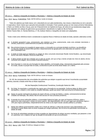 História de Goiás e de Goiânia Prof. Gabriel da Silva
Página | 10
10 Q459111 História e Geografia de Estados e Municípios História e Geografia do Estado de Goiás
Ano: 2010 Banca: FUNIVERSA Órgão: SECTEC-GOProva: Auxiliar de Autopsia
Todos nós sabemos que Goiás nasceu com a descoberta do ouro pelos bandeirantes, mas cresceu e desenvolveu-se com a pecuária
e a agricultura. Dizem mesmo que a pecuária teria precedido à mineração. É bem possível, porque um dos nossos primeiros historiadores,
o Padre Luiz Antônio da Silva e Souza, autor de O Descobrimento da Capitania de Goyaz, dá notícia de que bandeirantes desgarrados
teriam deparado com cabeças de gado bravio que já pastavam naturalmente na região do Vão do Paraná.
Antônio Teixeira Neto. In: Revista Eletrônica, n.º 20, Instituto Histórico e Geográfico de Goiás (com adaptações).
Tendo o texto como referência inicial e considerando os aspectos físicos e históricos do estado de Goiás, assinale a alternativa correta.
a) A atividade agropastoril surgiu, primeiramente, para abastecer as minas; posteriormente, ainda como atividade intermitente e
nômade, proporcionou o desenvolvimento de poderoso mercado interno.
b) Nos primeiros tempos da ocupação do espaço goiano, a mineração era a principal atividade econômica; sua decadência,
na segunda metade do século XVIII permitiu o desenvolvimento da agropecuária como alternativa de sustento e renda
para a população local.
c) O estado de Goiás insere-se totalmente na unidade de relevo comumente denominada Planalto Central Brasileiro, cuja denominação
técnica mais atual é Planaltos e Serras de Goiás-Minas.
d) O último período do texto dá a entender que os solos do cerrado, sem que se faça a devida correção dos níveis de calcário, técnica
conhecida como calagem, não se prestam à pecuária extensiva.
e) Serra Dourada é o nome de uma formação de relevo planáltico, de formação antiga, intensamente desgastada pelo processo
de erosão, situada na porção leste de Goiás, constituindo-se parte da divisa desse estado com a Bahia.
11 Q459112 História e Geografia de Estados e Municípios História e Geografia do Estado de Goiás
Ano: 2010 Banca: FUNIVERSA Órgão: SECTEC-GOProva: Auxiliar de Autopsia
Art. 68. Aos remanescentes das comunidades dos quilombos que estejam ocupando suas terras é reconhecida a propriedade
definitiva, devendo o Estado emitir-lhes os títulos respectivos.
Ato das Disposições Constitucionais Transitórias, Constituição Federal de 1988.
f) Em Goiás, foi importante a contribuição dos negros para a formação de sua população. Conforme dados do último censo
demográfico, o estado é, entre todas as unidades federadas, aquele que possui maior percentual de afrodescendentes.
g) Apesar do grande contingente de goianos de origem africana, ao longo da história, o estado, contrariamente às demais
unidades da Federação, não utilizou mão de obra escrava em seus processos produtivos.
h) A exemplo de outras instituições públicas, a Universidade Federal de Goiás, por meio do Programa UFGInclui, adota o
sistema de cotas raciais para o acesso ao ensino superior. São disponibilizados 10% de suas vagas para estudantes negros e
10% para negros quilombolas, independentemente da renda ou da origem escolar (escolas públicas ou privadas).
i) Apesar das políticas governamentais criadas com o intuito de valorizar a cultura dos escravos e seus descendentes e de
reconhecer a posse destes sobre as áreas ocupadas por antigos quilombos, não há terras de quilombolas reconhecidas no
estado de Goiás.
j) Por terras de quilombolas entendem-se áreas ocupadas por descendentes de antigos escravos revoltados, que passaram a viver
em quilombos, com o objetivo de fugir da situação de escravidão em que se encontravam.
12 Q222527 História e Geografia de Estados e Municípios História e Geografia do Estado de Goiás
Ano: 2012 Banca: UEG Órgão: PC-GOProva: Delegado de Polícia
 
