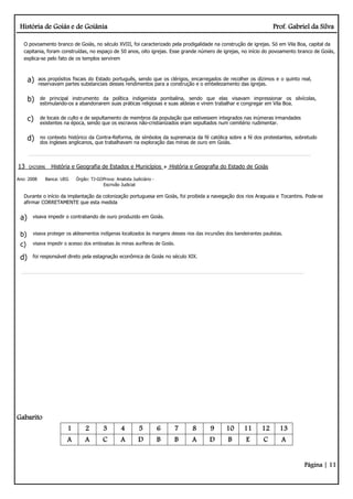 História de Goiás e de Goiânia Prof. Gabriel da Silva
Página | 11
O povoamento branco de Goiás, no século XVIII, foi caracterizado pela prodigalidade na construção de igrejas. Só em Vila Boa, capital da
capitania, foram construídas, no espaço de 50 anos, oito igrejas. Esse grande número de igrejas, no início do povoamento branco de Goiás,
explica-se pelo fato de os templos servirem
a) aos propósitos fiscais do Estado português, sendo que os clérigos, encarregados de recolher os dízimos e o quinto real,
reservavam partes substanciais desses rendimentos para a construção e o embelezamento das igrejas.
b) de principal instrumento da política indigenista pombalina, sendo que elas visavam impressionar os silvícolas,
estimulando-os a abandonarem suas práticas religiosas e suas aldeias e virem trabalhar e congregar em Vila Boa.
c) de locais de culto e de sepultamento de membros da população que estivessem integrados nas inúmeras irmandades
existentes na época, sendo que os escravos não-cristianizados eram sepultados num cemitério rudimentar.
d) no contexto histórico da Contra-Reforma, de símbolos da supremacia da fé católica sobre a fé dos protestantes, sobretudo
dos ingleses anglicanos, que trabalhavam na exploração das minas de ouro em Goiás.
13 Q425896 História e Geografia de Estados e Municípios História e Geografia do Estado de Goiás
Ano: 2008 Banca: UEG Órgão: TJ-GOProva: Analista Judiciário -
Escrivão Judicial
Durante o início da implantação da colonização portuguesa em Goiás, foi proibida a navegação dos rios Araguaia e Tocantins. Pode-se
afirmar CORRETAMENTE que esta medida
a) visava impedir o contrabando de ouro produzido em Goiás.
b) visava proteger os aldeamentos indígenas localizados às margens desses rios das incursões dos bandeirantes paulistas.
c) visava impedir o acesso dos emboabas às minas auríferas de Goiás.
d) foi responsável direto pela estagnação econômica de Goiás no século XIX.
Gabarito
1 2 3 4 5 6 7 8 9 10 11 12 13
A A C A D B B A D B E C A
 