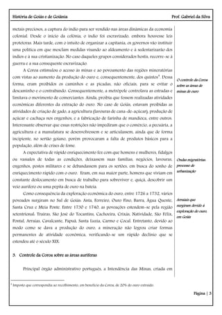 História de Goiás e de Goiânia Prof. Gabriel da Silva
Página | 3
metais preciosos, a captura do índio para ser vendido nas áreas dinâmicas da economia
colonial. Desde o início da colônia, o índio foi escravizado, embora houvesse leis
protetoras. Mais tarde, com o intuito de organizar a capitania, os governos vão instituir
uma política em que mesclam medidas visando ao aldeamento e à sedentarizarão dos
índios e à sua cristianização. No caso daqueles grupos considerados hostis, recorre-se à
guerra e a sua consequente escravização.
A Coroa estimulou o acesso às minas e ao povoamento das regiões mineratórias
com vistas ao aumento da produção do ouro e, consequentemente, dos quintos4
. Dessa
forma, eram proibidos os caminhos e as picadas, não oficiais, para se evitar o
descaminho e o contrabando. Consequentemente, a metrópole controlava as estradas e
limitava o movimento de comerciantes. Ainda, proibia que fossem realizadas atividades
econômicas diferentes da extração do ouro. No caso de Goiás, estavam proibidas as
atividades de criação de gado, a agricultura (lavouras de cana-de-açúcar), produção de
açúcar e cachaça nos engenhos, e a fabricação de farinha de mandioca, entre outros.
Interessante observar que essas restrições não impediram que o comércio, a pecuária, a
agricultura e a manufatura se desenvolvessem e se articulassem, ainda que de forma
incipiente, no sertão goiano, porém provocaram a falta de produtos básicos para a
população, além de crises de fome.
A expectativa de rápido enriquecimento fez com que homens e mulheres, fidalgos
ou vassalos de todas as condições, deixassem suas famílias, negócios, lavouras,
engenhos, postos militares e se debandassem para os sertões, em busca do sonho de
enriquecimento rápido com o ouro. Eram, em sua maior parte, homens que viviam em
constante deslocamento em busca de trabalho para sobreviver e, quiçá, descobrir um
veio aurífero ou uma pepita de ouro na bateia.
Como consequência da exploração econômica do ouro, entre 1726 a 1732, vários
povoados surgiram no Sul de Goiás: Anta, Ferreiro, Ouro Fino, Barra, Água Quente,
Santa Cruz e Meia Ponte. Entre 1730 e 1740, as povoações estendem-se pela região
setentrional: Traíras, São José do Tocantins, Cachoeira, Crixás, Natividade, São Félix,
Pontal, Arraias, Cavalcante, Papuã, Santa Luzia, Carmo e Cocal. Entretanto, devido ao
modo como se dava a produção do ouro, a mineração não logrou criar formas
permanentes de atividade econômica, verificando-se um rápido declínio que se
estendeu até o século XIX.
3. Controle da Coroa sobre as áreas auríferas
Principal órgão administrativo português, a Intendência das Minas, criada em
O controle da Coroa
sobre as áreas de
minas de ouro
Ondas migratórias:
processo de
urbanização
Arraiais que
surgiram devido à
exploração do ouro,
em Goiás
4
Imposto que correspondia ao recolhimento, em benefício da Coroa, de 20% do ouro extraído.
 