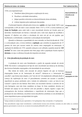 História de Goiás e de Goiânia Prof. Gabriel da Silva
Página | 4
1702, era responsável por:
a. Distribuir datas (lotes) para a exploração do ouro;
b. Fiscalizar a atividade mineradora;
c. Julgar questões referentes ao desenvolvimento dessa atividade;
d. Cobrar impostos pela exploração das jazidas.
O principal imposto cobrado pela Coroa era o quinto, em vigor desde 1603 e que
correspondia a 20% de todo o ouro extraído. Entre 1717 a 1719, a Coroa instituiu as
Casas de Fundição, para onde todo o ouro encontrado deveria ser levado, para ser
derretido, transformado em barras e marcado com o selo real, depois de recolhido o
imposto. O objetivo era evitar a circulação de ouro em pó ou em pepitas, que
facilitavam o contrabando, e aumentar a arrecadação da metrópole.
Quando se diminuiu a quantidade de ouro extraída, no final da década de 1740,
e a arrecadação caiu, a Coroa instituiu a capitação, que consistia no pagamento de 17
gramas de ouro por escravo maior de catorze anos empregado na mineração. A
capitação foi abolida em 1751, quando começou a ser cobrada a quantia anual de 100
arrobas5
de ouro. Caso essa quantia não fosse paga, toda a população ficaria sujeita à
derrama, ou seja, à cobrança forçada dos impostos em atraso.
4. Crise (decadência) da produção do ouro
A produção do ouro caiu brutalmente a partir da segunda metade do século
XVIII. Tal evento é consequência do tipo de ouro encontrado nas minas (o de aluvião),
das técnicas limitadas empregadas e da intensidade de sua extração.
Nas minas de Goiás, com exceção de poucos lugares em que as técnicas
empregadas foram as de “mineração de morro6
”, destacou-se a “mineração de
cascalho”, cuja forma mais simples, a de “veio de rio”, foi amplamente utilizada desde o
começo da exploração do ouro. O procedimento consistia em acessar o cascalho
superficial ou pouco profundo com o intuito de sedimentar o ouro, ao lava-lo nas
“canoas” e apura-los nas bateias. Para tanto, era necessário desviar a corrente do rio
com barragens, caso não fosse caudaloso ou largo. Se fosse caudaloso, deveria ser
fechado um espaço no seu interior com um paredão e, depois, esgotar a água. Em
consequência das técnicas rudimentares e superficiais de mineração, logo que a
produção do ouro diminuía, encontrar novos descobertos constituía-se em atividade de
suma importância para a prosperidade da região.
Responsabilidades da
Intendência das
Minas
Os impostos sobre o
ouro
Técnicas de
mineração
empregadas em Goiás
5
Antiga unidade de medida de peso equivalente a 14,5 quilogramas. Hoje corresponde a 15 quilogramas.
6
Esse procedimento exigia maior investimento e conhecimentos técnicos dos arrivistas. Consistia em abrir talhos ou construir
galerias aproveitando os veios de rio, no interior da montanha (PALACIN, 2001, p 63- 64).
 