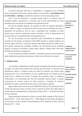 História de Goiás e de Goiânia Prof. Gabriel da Silva
Página | 5
O governo português dizia que o contrabando e a negligência com o trabalho
eram os principais motivos para a queda aurífera. A Coroa adotou a cota mínima anual
de 100 arrobas e a derrama, na tentativa de manter o nível da arrecadação fiscal:
Com a crise da mineração, a economia goiana passou a se dedicar mais às
atividades ligadas à agricultura e à pecuária, que já eram desenvolvidas de forma
subsidiária para dar suporte aos habitantes da capitania de Goiás.
No caso da atividade agrícola, ela consistia no cultivo de espécies alimentares,
como o milho e o feijão e no plantio de cana-de-açúcar para a produção de açúcar e
aguardente. No período de crise do ouro, a agricultura não contribuiu de forma
decisiva para a pauta de exportações, tendo se limitado a servir ao abastecimento do
mercado interno e ao autoabastecimento da população local.
No caso da pecuária, ela será responsável pela continuidade da expansão da
ocupação do solo goiano, ao longo do século XVIII. Formam-se grandes rebanhos em
diversas regiões do Norte e do Sul da capitania. Nas últimas décadas do XVIII, ocorre
uma grande expansão das atividades criatórias. Em decorrências dessas atividades
surgem os arraiais de Curralinho, Campo Alegre, Ipameri, Catalão, Posse, Porto Real,
São Pedro de Alcântara e Araguacema.
A crise da mineração também estimula a ruralização, processo caracterizado por
ondas migratórias que partem dos arraiais e vila do ouro em direção aos campos.
5. Relações étnicas
A escravidão é implantada em Goiás quando da chegada dos primeiros europeus
na região. Os índios eram levados como escravos para São Paulo ou “descidos” para
aldeamentos oficiais. A violência contra nos índios foi tamanha, que muitas etnias
desapareceram. Com o descobrimento do ouro, gradativamente são trazidos escravos
negros para o trabalho nas minas. A despeito das proibições legais, os indígenas
continuaram a ser escravizados por meio das chamadas “guerras justas”. A grande
concentração de escravos negros em Goiás favoreceu a formação de inúmeros
quilombos na região, como forma de luta contra o sistema que os oprimia.
Alguns aldeamentos oficiais, do século XVIII: Nova Beira (1775), São José do Duro
(1755), São Francisco Xavier do Duro (1751), Carretão de Pedro III (1788), Maria I
(1780), São José de Mossâmedes (1755), Rio das Velhas (1750 – 1755), Rio das Pedras
(1741) e Pissarrão.
Alguns quilombos formados em Goiás, no século XVIII: Calunga (1790), Vale do
Paranã (1760 – 1765), Acaba Vida (1772 – 1799), Papuão (1740), Morro do Moleque
(1741), Morro do São Gonçalo (1749), Mesquita (1747), Ambrósio (1746) e Rio das
Mortes (1751 – 1767).
Crise da mineração:
estímulo à
agricultura e à
pecuária
Arraiais que
surgiram devido à
criação de gado
Crise da mineração:
processo de
ruralização
Relações étnicas:
branco, africano e
indígena
Escravidão africana
Guerras justas e
aldeamentos
Quilombos
 