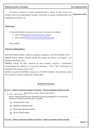 História de Goiás e de Goiânia Prof. Gabriel da Silva
Página | 6
Os brancos europeus e colonos ressignificavam o espaço em que viviam, nos
arraiais, através da religiosidade. Exemplo: construção de igrejas, estabelecimento das
irmandades, procissões, etc.
Observação!
Se surgirem dúvidas ao longo do seu estudo, você pode me contatar:
 pelo e-mail (gabriel_historia@hotmail.com) ou
 pelo facebook (www.facebook.com/gabriel.historia).
Bons estudos!
Referências Bibliográficas
BOULOS JÚNIOR, Alfredo. História: sociedade e cidadania. 2 ed. FTD. São Paulo, 2012.
BRAICK, Patrícia Ramos. Estudar história: das origens do homem à era digital. 1 ed.
Moderna. São Paulo, 2011.
PEREIRA, Gabriel da Silva. Senhora de bens: famílias, negócios e patrimônios
administrados por mulheres no sertão dos Guayazes – 1760- 1840. Dissertação de
Mestrado: UFG, Goiânia, Goiás. 2013.
ROCHA, Leandro M; MORAES, Cristina de C.P.; WUST, Irmhild. Atlas Histórico: Goiás
Pré-Colonial e Colonial. Goiânia: Ed. CECAB, 2001
Religiosidade católica
QUESTÕES DE CONCURSO
01 Q605750 História e Geografia de Estados e Municípios História e Geografia do Estado de Goiás
Ano: 2016 Banca: CS-UFG
Órgão: Prefeitura de Goiânia - GOProva: Auditor Tributário
BETA
Muitos municípios goianos têm origem relacionada ao período de garimpagem do ouro em Goiás. São
exemplos de município que têm essa origem os seguintes:
a) Corumbá de Goiás e Crixás.
b) Niquelândia e Palmeiras de Goiás.
c) Pilar de Goiás e São João da Paraúna.
d) São Luiz do Norte e Minaçu.
02 Q599865 História e Geografia de Estados e Municípios História e Geografia do Estado de Goiás
 