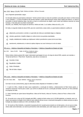 História de Goiás e de Goiânia Prof. Gabriel da Silva
Página | 7
Ano: 2015 Banca: CS-UFG Órgão: Prefeitura de Goiânia - GOProva: Procurador
Leia o fragmento apresentado a seguir.
As instruções dadas aos governadores ordenavam: “tentem primeiro todos os meios de suavidade e persuasão para reduzir os índios bravos
a viver civilizados [...] a Divina Providência não permitiu estender o poder desta Monarquia nessas vastas regiões para destruir, ou reduzir à
escravidão os naturais habitantes delas, mas para os trazer ao conhecimento da religião, e para mudar seus bárbaros costumes em outros
humanos, e mais úteis para sua própria conservação”.
PALACÍN, Luís; MORAES, Maria Augusta de Sant’Anna. História de Goiás. 5. ed. Goiânia: Editora da UCG. p. 38.
Em Goiás, na segunda metade do século XVIII, para dar cumprimento a essas ordens, os governadores adotaram a política de
a) aldeamento, promovendo o controle e a supervisão dos índios por autoridades leigas ou religiosas.
b) colonato, garantindo o trabalho indígena no cultivo da terra nas grandes propriedades.
c) meação, estabelecendo medidas que objetivavam restituir parcialmente a posse da terra aos índios.
d) assentamento, estabelecendo um sistema de glebas indígenas nas zonas fronteiriças do norte do estado.
03 Q500132 História e Geografia de Estados e Municípios História e Geografia do Estado de Goiás
Ano: 2015 Banca: CS-UFG Órgão: AL-GOProva: Analista de redes e
comunicação de dados
Muitos núcleos urbanos goianos têm origem relacionada à garimpagem do ouro. Ao longo do século XVIII, surgiram, por exemplo, o
“Arraial de Sant’Anna” e “Meia Ponte”. Atualmente, esses são os municípios de
a) Corumbá e Crixás
b) Niquelândia e Catalão
c) Goiás e Pirenópolis.
d) Pilar de Goiás e Itapaci.
04 Q618808 História e Geografia de Estados e Municípios História e Geografia do Estado de Goiás
Ano: 2013 Banca: IBEG Órgão: SANEAGO - GOProva: Técnico Industrial de
Edificações
Com base nos seus conhecimentos, julgue as alternativas abaixo dispostas em Verdadeiro ou Falso?
I - A partir de 1940, o Estado de Goiás cresce rapidamente: a construção de Goiânia, o desbravamento do Mato Grosso goiano, a
campanha nacional de “marcha para o oeste", que culmina na década de 50 com a construção de Brasília, imprimem um ritmo acelerado
ao progresso de Goiás.
II - Goiás é banhado por quatro bacias hidrográficas: a Bacia do Rio Paraná, a Bacia do Tocantins, a Bacia do Prata e a Bacia do São
Francisco.
III - De acordo com o censo de 2012 divulgado pelo IBGE, o estado de Goiás contava com 6.154.996 habitantes, se tratando, assim, do
estado mais populoso da Região Centro-Oeste do país, podendo afirmar-se que o crescimento demográfico no estado acentuou-se após a
fundação das cidades de Goiânia em 1933 e de Brasília em 1960.
IV - No tocante ao Meio Ambiente, a expansão da agropecuária tem causado graves prejuízos ao cerrado goiano, uma vez que as matas
ciliares estão sendo destruídas e as reservas permanentes sendo desmatadas, para ceder espaço para o gado bovino e as plantações.
 