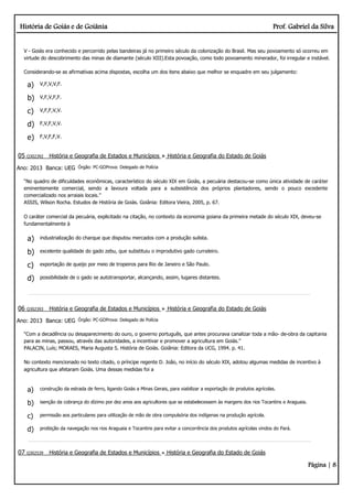 História de Goiás e de Goiânia Prof. Gabriel da Silva
Página | 8
V - Goiás era conhecido e percorrido pelas bandeiras já no primeiro século da colonização do Brasil. Mas seu povoamento só ocorreu em
virtude do descobrimento das minas de diamante (século XIII).Esta povoação, como todo povoamento minerador, foi irregular e instável.
Considerando-se as afirmativas acima dispostas, escolha um dos itens abaixo que melhor se enquadre em seu julgamento:
a) V,F,V,V,F.
b) V,F,V,F,F.
c) V,F,F,V,V.
d) F,V,F,V,V.
e) F,V,F,F,V.
05 Q302392 História e Geografia de Estados e Municípios História e Geografia do Estado de Goiás
Ano: 2013 Banca: UEG Órgão: PC-GOProva: Delegado de Polícia
“No quadro de dificuldades econômicas, característico do século XIX em Goiás, a pecuária destacou-se como única atividade de caráter
eminentemente comercial, sendo a lavoura voltada para a subsistência dos próprios plantadores, sendo o pouco excedente
comercializado nos arraiais locais.”
ASSIS, Wilson Rocha. Estudos de História de Goiás. Goiânia: Editora Vieira, 2005, p. 67.
O caráter comercial da pecuária, explicitado na citação, no contexto da economia goiana da primeira metade do século XIX, deveu-se
fundamentalmente à
a) industrialização do charque que disputou mercados com a produção sulista.
b) excelente qualidade do gado zebu, que substituiu o improdutivo gado curraleiro.
c) exportação de queijo por meio de tropeiros para Rio de Janeiro e São Paulo.
d) possibilidade de o gado se autotransportar, alcançando, assim, lugares distantes.
06 Q302393 História e Geografia de Estados e Municípios História e Geografia do Estado de Goiás
Ano: 2013 Banca: UEG Órgão: PC-GOProva: Delegado de Polícia
“Com a decadência ou desaparecimento do ouro, o governo português, que antes procurava canalizar toda a mão­ de­obra da capitania
para as minas, passou, através das autoridades, a incentivar e promover a agricultura em Goiás.”
PALACIN, Luís; MORAES, Maria Augusta S. História de Goiás. Goiânia: Editora da UCG, 1994. p. 41.
No contexto mencionado no texto citado, o príncipe regente D. João, no início do século XIX, adotou algumas medidas de incentivo à
agricultura que afetaram Goiás. Uma dessas medidas foi a
a) construção da estrada de ferro, ligando Goiás a Minas Gerais, para viabilizar a exportação de produtos agrícolas.
b) isenção da cobrança do dízimo por dez anos aos agricultores que se estabelecessem às margens dos rios Tocantins e Araguaia.
c) permissão aos particulares para utilização de mão de obra compulsória dos indígenas na produção agrícola.
d) proibição da navegação nos rios Araguaia e Tocantins para evitar a concorrência dos produtos agrícolas vindos do Pará.
07 Q302539 História e Geografia de Estados e Municípios História e Geografia do Estado de Goiás
 