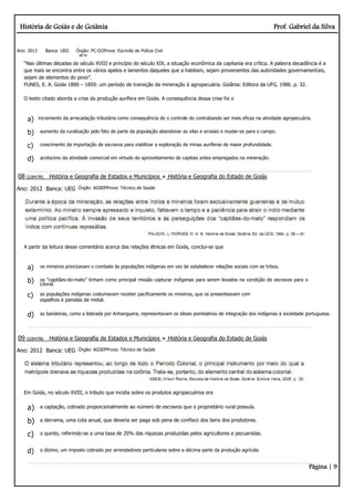 História de Goiás e de Goiânia Prof. Gabriel da Silva
Página | 9
Ano: 2013 Banca: UEG Órgão: PC-GOProva: Escrivão de Polícia Civil
BETA
“Nas últimas décadas do século XVIII e princípio do século XIX, a situação econômica da capitania era crítica. A palavra decadência é a
que mais se encontra entre os vários apelos e lamentos daqueles que a habitam, sejam provenientes das autoridades governamentais,
sejam de elementos do povo”.
FUNES, E. A. Goiás 1800 – 1850: um período de transição da mineração à agropecuária. Goiânia: Editora da UFG, 1986. p. 32.
O texto citado aborda a crise da produção aurífera em Goiás. A consequência dessa crise foi o
a) incremento da arrecadação tributária como consequência de o controle do contrabando ser mais eficaz na atividade agropecuária.
b) aumento da ruralização pelo fato de parte da população abandonar as vilas e arraiais e mudar-se para o campo.
c) crescimento da importação de escravos para viabilizar a exploração de minas auríferas de maior profundidade.
d) acréscimo da atividade comercial em virtude do aproveitamento de capitais antes empregados na mineração.
08 Q284785 História e Geografia de Estados e Municípios História e Geografia do Estado de Goiás
Ano: 2012 Banca: UEG Órgão: AGSEPProva: Técnico de Saúde
A partir da leitura desse comentário acerca das relações étnicas em Goiás, conclui-se que
a) os mineiros priorizavam o combate às populações indígenas em vez de estabelecer relações sociais com as tribos.
b) os “capitães­do­mato” tinham como principal missão capturar indígenas para serem levados na condição de escravos para o
Litoral.
c) as populações indígenas costumavam receber pacificamente os mineiros, que os presenteavam com
espelhos e panelas de metal.
d) as bandeiras, como a liderada por Anhanguera, representavam os ideais pombalinos de integração dos indígenas à sociedade portuguesa.
09 Q284786 História e Geografia de Estados e Municípios História e Geografia do Estado de Goiás
Ano: 2012 Banca: UEG Órgão: AGSEPProva: Técnico de Saúde
Em Goiás, no século XVIII, o tributo que incidia sobre os produtos agropecuários era
a) a captação, cobrado proporcionalmente ao número de escravos que o proprietário rural possuía.
b) a derrama, uma cota anual, que deveria ser paga sob pena de confisco dos bens dos produtores.
c) o quinto, referindo-se a uma taxa de 20% das riquezas produzidas pelos agricultores e pecuaristas.
d) o dízimo, um imposto cobrado por arrendadores particulares sobre a décima parte da produção agrícola.
 