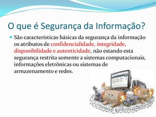 O que é Segurança da Informação?
 São características básicas da segurança da informação

os atributos de confidencialidade, integridade,
disponibilidade e autenticidade, não estando esta
segurança restrita somente a sistemas computacionais,
informações eletrônicas ou sistemas de
armazenamento e redes.

 