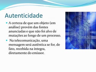 Autenticidade
 A certeza de que um objeto (em

análise) provém das fontes
anunciadas e que não foi alvo de
mutações ao longo de um processo.
 Na telecomunicação, uma
mensagem será autêntica se for, de
fato, recebida na íntegra,
diretamente do emissor.

 