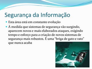 Segurança da Informação
 Esta área está em constante evolução
 À medida que sistemas de segurança vão surgindo,

aparecem novos e mais elaborados ataques, exigindo
tempo e esforço para a criação de novos sistemas de
segurança mais robustos. É uma “briga de gato e rato”
que nunca acaba

 