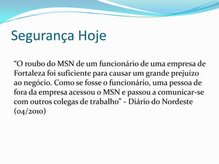 Segurança Hoje
“O roubo do MSN de um funcionário de uma empresa de
Fortaleza foi suficiente para causar um grande prejuízo
ao negócio. Como se fosse o funcionário, uma pessoa de
fora da empresa acessou o MSN e passou a comunicar-se
com outros colegas de trabalho” - Diário do Nordeste
(04/2010)

 