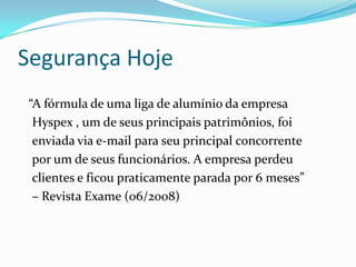 Segurança Hoje
“A fórmula de uma liga de alumínio da empresa
Hyspex , um de seus principais patrimônios, foi
enviada via e-mail para seu principal concorrente
por um de seus funcionários. A empresa perdeu
clientes e ficou praticamente parada por 6 meses”
– Revista Exame (06/2008)

 