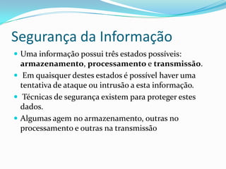 Segurança da Informação
 Uma informação possui três estados possíveis:

armazenamento, processamento e transmissão.
 Em quaisquer destes estados é possível haver uma
tentativa de ataque ou intrusão a esta informação.
 Técnicas de segurança existem para proteger estes
dados.
 Algumas agem no armazenamento, outras no
processamento e outras na transmissão

 