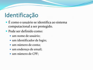 Identificação
 É como o usuário se identifica ao sistema

computacional a ser protegido.
 Pode ser definido como:
 um nome de usuário;

 um identificador de login;
 um número de conta;
 um endereço de email;
 um número de CPF;

 