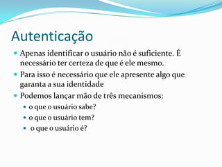 Autenticação
 Apenas identificar o usuário não é suficiente. É

necessário ter certeza de que é ele mesmo.
 Para isso é necessário que ele apresente algo que
garanta a sua identidade
 Podemos lançar mão de três mecanismos:
 o que o usuário sabe?
 o que o usuário tem?
 o que o usuário é?

 