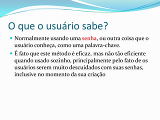 O que o usuário sabe?
 Normalmente usando uma senha, ou outra coisa que o

usuário conheça, como uma palavra-chave.
 É fato que este método é eficaz, mas não tão eficiente
quando usado sozinho, principalmente pelo fato de os
usuários serem muito descuidados com suas senhas,
inclusive no momento da sua criação

 