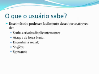 O que o usuário sabe?
 Esse método pode ser facilmente descoberto através

de:
 Senhas criadas displicentemente;
 Ataque de força bruta;

 Engenharia social;
 Sniffers;
 Spywares;

 