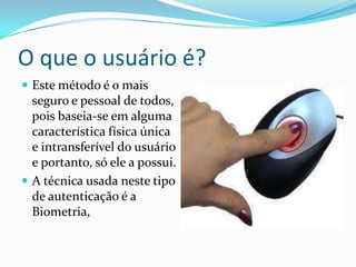 O que o usuário é?
 Este método é o mais

seguro e pessoal de todos,
pois baseia-se em alguma
característica física única
e intransferível do usuário
e portanto, só ele a possui.
 A técnica usada neste tipo
de autenticação é a
Biometria,

 