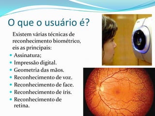O que o usuário é?
Existem várias técnicas de
reconhecimento biométrico,
eis as principais:
 Assinatura;
 Impressão digital.
 Geometria das mãos.
 Reconhecimento de voz.
 Reconhecimento de face.
 Reconhecimento de íris.
 Reconhecimento de
retina.

 