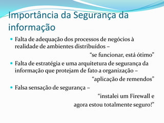 Importância da Segurança da
informação
 Falta de adequação dos processos de negócios à

realidade de ambientes distribuídos –
“se funcionar, está ótimo”
 Falta de estratégia e uma arquitetura de segurança da
informação que protejam de fato a organização –
“aplicação de remendos”
 Falsa sensação de segurança –
“instalei um Firewall e
agora estou totalmente seguro!”

 