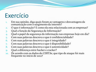 Exercício
Em sua opinião, diga quais foram as vantagens e desvantagens da
comunicação com o surgimento da internet?
2. O que é informação? E como ela esta relacionada com as empresas?
3. Qual a função da Segurança da Informação?
4. Qual o papel da segurança da informação nas empresas hoje em dia?
5. Com suas palavras descreva o que é confidencialidade?
6. Com suas palavras descreva o que é integridade?
7. Com suas palavras descreva o que é disponibilidade?
8. Com suas palavras descreva o que é autenticidade?
9. Qual a diferença entre hacker e cracker?
10. De acordo com os dados do CERT.br, que tipo de ataque foi mais
frequente no início de 2012?
1.

 