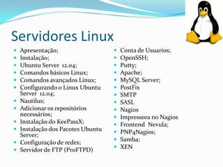 Servidores Linux













Apresentação;
Instalação;
Ubuntu Server 12.04;
Comandos básicos Linux;
Comandos avançados Linux;
Configurando o Linux Ubuntu
Server 12.04;
Nautilus;
Adicionar os repositórios
necessários;
Instalação do KeePassX;
Instalação dos Pacotes Ubuntu
Server;
Configuração de redes;
Servidor de FTP (ProFTPD)
















Conta de Usuarios;
OpenSSH;
Putty;
Apache;
MySQL Server;
PostFix
SMTP
SASL
Nagios
Impressora no Nagios
Frontend Nevula;
PNP4Nagios;
Samba;
XEN

 