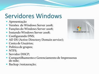 Servidores Windows












Apresentação
Versões de Windows Server 2008;
Funções do Windows Server 2008;
Instando Windows Server 2008;
Configurando DNS;
AD DS (Active Directory Domain service);
Conta de Usuários;
Politica de grupos;
NTFS;
Servidor DHCP;
Compartilhamento e Gerenciamento de Impressoras
de rede;
 Backup /restauração;

 
