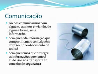 Comunicação
 Ao nos comunicarmos com

alguém, estamos enviando, de
alguma forma, uma
informação.
 Será que toda informação que
compartilhamos com alguém
deve ser de conhecimento de
todos?
 Será que temos que proteger
as informações que temos?
Tudo isso nos transporta ao
conceito de segurança

 