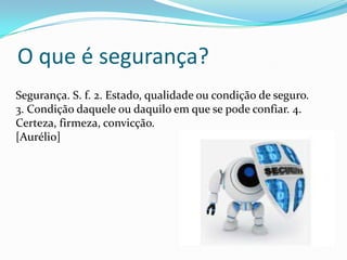 O que é segurança?
Segurança. S. f. 2. Estado, qualidade ou condição de seguro.
3. Condição daquele ou daquilo em que se pode confiar. 4.
Certeza, firmeza, convicção.
[Aurélio]

 
