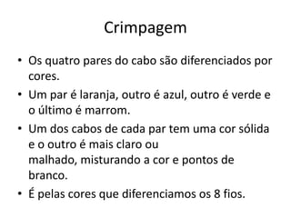 Crimpagem
• Os quatro pares do cabo são diferenciados por
cores.
• Um par é laranja, outro é azul, outro é verde e
o último é marrom.
• Um dos cabos de cada par tem uma cor sólida
e o outro é mais claro ou
malhado, misturando a cor e pontos de
branco.
• É pelas cores que diferenciamos os 8 fios.

 