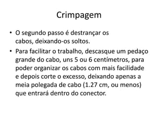 Crimpagem
• O segundo passo é destrançar os
cabos, deixando-os soltos.
• Para facilitar o trabalho, descasque um pedaço
grande do cabo, uns 5 ou 6 centímetros, para
poder organizar os cabos com mais facilidade
e depois corte o excesso, deixando apenas a
meia polegada de cabo (1.27 cm, ou menos)
que entrará dentro do conector.

 