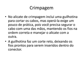 Crimpagem
• No alicate de crimpagem inclui uma guilhotina
para cortar os cabos, mas operá-la exige um
pouco de prática, pois você precisa segurar o
cabo com uma das mãos, mantendo os fios na
ordem correta e manejar o alicate com a
outra.
• A guilhotina faz um corte reto, deixando os
fios prontos para serem inseridos dentro do
conector.

 