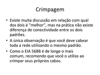 Crimpagem
• Existe muita discussão em relação com qual
dos dois é "melhor", mas na prática não existe
diferença de conectividade entre os dois
padrões.
• A única observação é que você deve cabear
toda a rede utilizando o mesmo padrão.
• Como o EIA 568B é de longe o mais
comum, recomendo que você o utilize ao
crimpar seus próprios cabos.

 