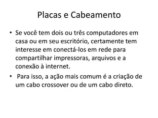 Placas e Cabeamento
• Se você tem dois ou três computadores em
casa ou em seu escritório, certamente tem
interesse em conectá-los em rede para
compartilhar impressoras, arquivos e a
conexão à internet.
• Para isso, a ação mais comum é a criação de
um cabo crossover ou de um cabo direto.

 