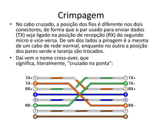 Crimpagem
• No cabo cruzado, a posição dos fios é diferente nos dois
conectores, de forma que o par usado para enviar dados
(TX) seja ligado na posição de recepção (RX) do segundo
micro e vice-versa. De um dos lados a pinagem é a mesma
de um cabo de rede normal, enquanto no outro a posição
dos pares verde e laranja são trocados.
• Daí vem o nome cross-over, que
significa, literalmente, "cruzado na ponta":

 