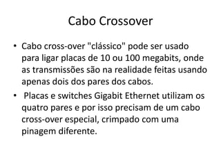 Cabo Crossover
• Cabo cross-over "clássico" pode ser usado
para ligar placas de 10 ou 100 megabits, onde
as transmissões são na realidade feitas usando
apenas dois dos pares dos cabos.
• Placas e switches Gigabit Ethernet utilizam os
quatro pares e por isso precisam de um cabo
cross-over especial, crimpado com uma
pinagem diferente.

 