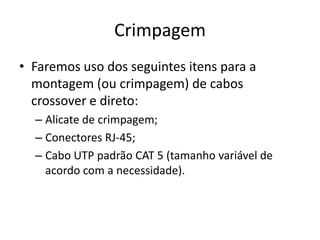Crimpagem
• Faremos uso dos seguintes itens para a
montagem (ou crimpagem) de cabos
crossover e direto:
– Alicate de crimpagem;
– Conectores RJ-45;
– Cabo UTP padrão CAT 5 (tamanho variável de
acordo com a necessidade).

 
