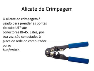 Alicate de Crimpagem
O alicate de crimpagem é
usado para prender as pontas
do cabo UTP aos
conectores RJ-45. Estes, por
sua vez, são conectados à
placa de rede do computador
ou ao
hub/switch.

 