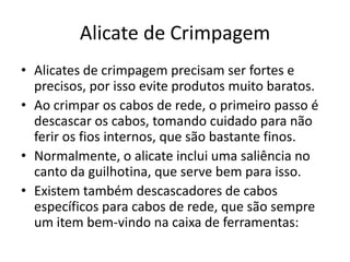 Alicate de Crimpagem
• Alicates de crimpagem precisam ser fortes e
precisos, por isso evite produtos muito baratos.
• Ao crimpar os cabos de rede, o primeiro passo é
descascar os cabos, tomando cuidado para não
ferir os fios internos, que são bastante finos.
• Normalmente, o alicate inclui uma saliência no
canto da guilhotina, que serve bem para isso.
• Existem também descascadores de cabos
específicos para cabos de rede, que são sempre
um item bem-vindo na caixa de ferramentas:

 