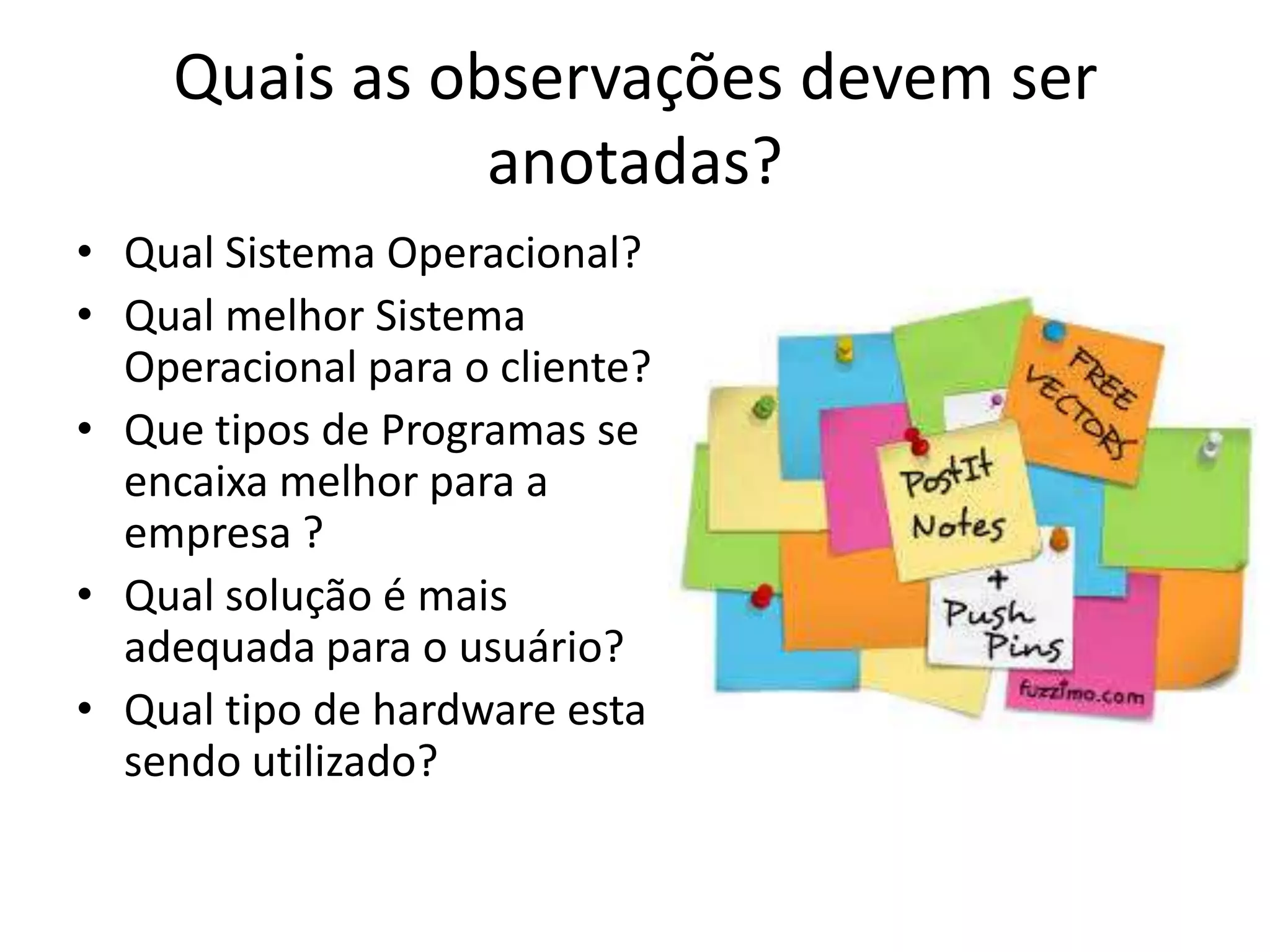 Quais as observações devem ser
anotadas?
• Qual Sistema Operacional?
• Qual melhor Sistema
Operacional para o cliente?
• Que tipos de Programas se
encaixa melhor para a
empresa ?
• Qual solução é mais
adequada para o usuário?
• Qual tipo de hardware esta
sendo utilizado?

 