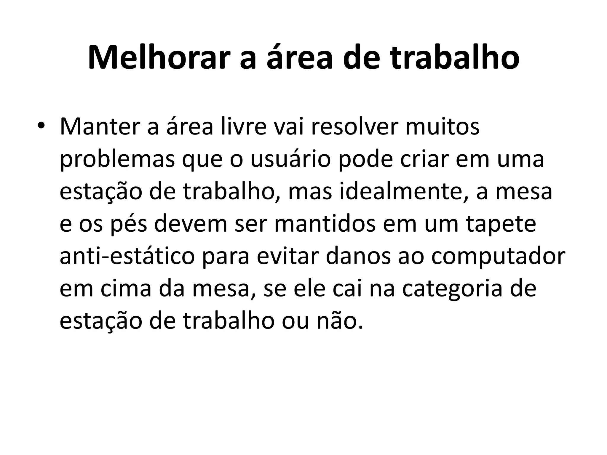 Melhorar a área de trabalho
• Manter a área livre vai resolver muitos
problemas que o usuário pode criar em uma
estação de trabalho, mas idealmente, a mesa
e os pés devem ser mantidos em um tapete
anti-estático para evitar danos ao computador
em cima da mesa, se ele cai na categoria de
estação de trabalho ou não.

 
