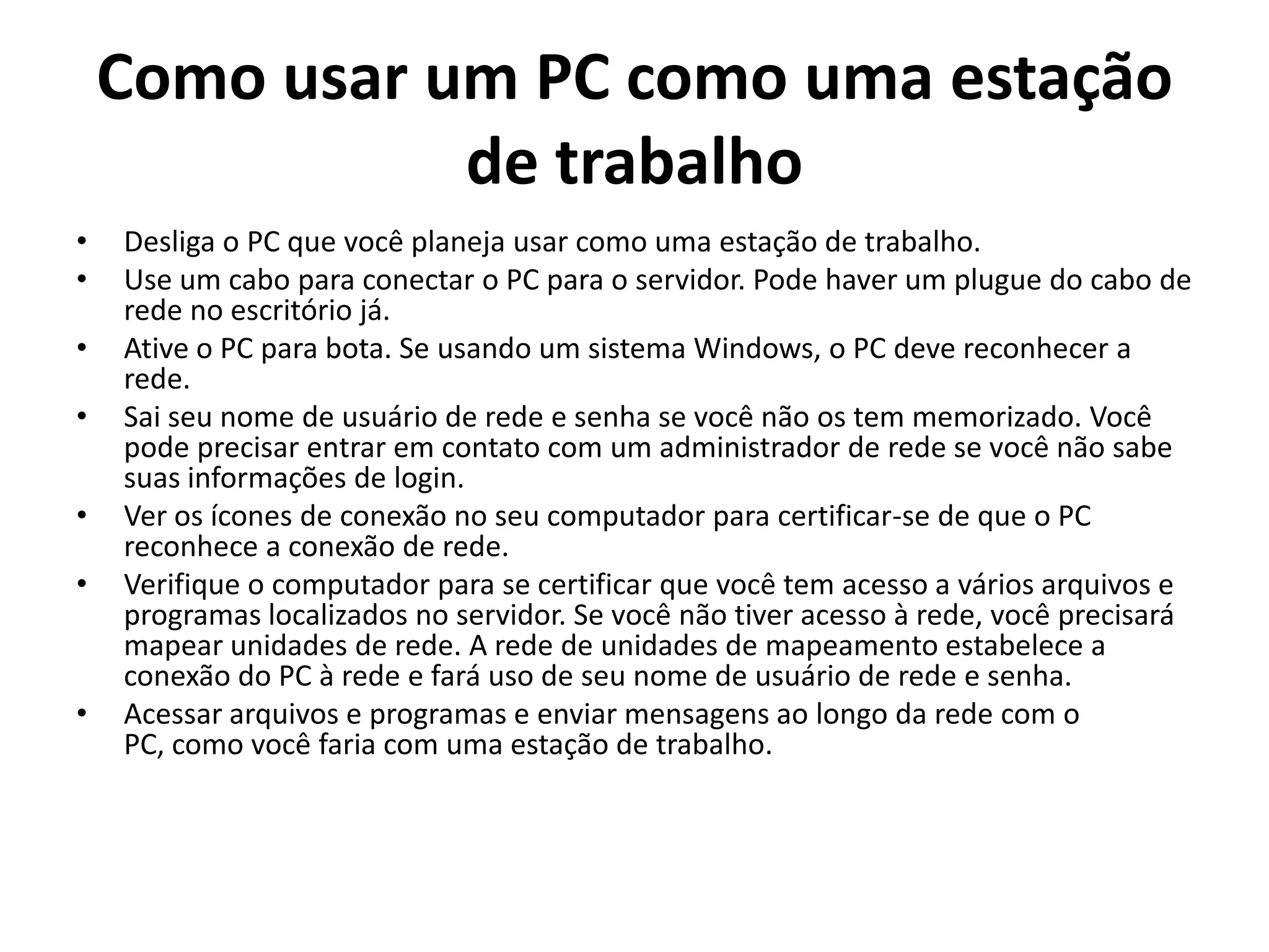 Como usar um PC como uma estação
de trabalho
•
•
•
•
•
•

•

Desliga o PC que você planeja usar como uma estação de trabalho.
Use um cabo para conectar o PC para o servidor. Pode haver um plugue do cabo de
rede no escritório já.
Ative o PC para bota. Se usando um sistema Windows, o PC deve reconhecer a
rede.
Sai seu nome de usuário de rede e senha se você não os tem memorizado. Você
pode precisar entrar em contato com um administrador de rede se você não sabe
suas informações de login.
Ver os ícones de conexão no seu computador para certificar-se de que o PC
reconhece a conexão de rede.
Verifique o computador para se certificar que você tem acesso a vários arquivos e
programas localizados no servidor. Se você não tiver acesso à rede, você precisará
mapear unidades de rede. A rede de unidades de mapeamento estabelece a
conexão do PC à rede e fará uso de seu nome de usuário de rede e senha.
Acessar arquivos e programas e enviar mensagens ao longo da rede com o
PC, como você faria com uma estação de trabalho.

 