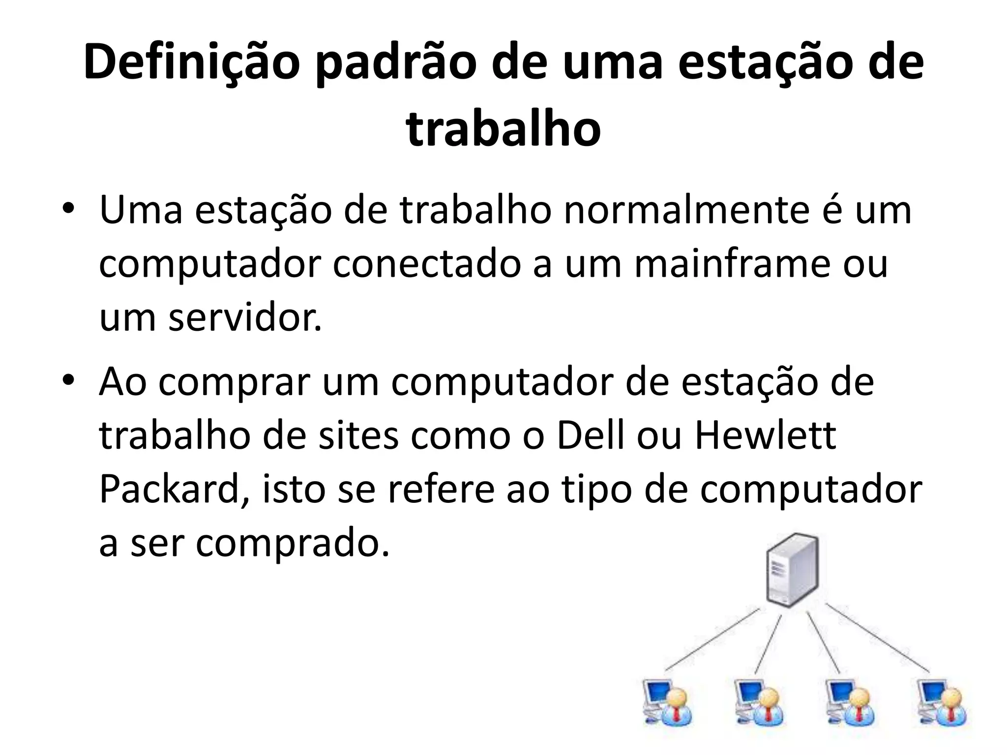 Definição padrão de uma estação de
trabalho
• Uma estação de trabalho normalmente é um
computador conectado a um mainframe ou
um servidor.
• Ao comprar um computador de estação de
trabalho de sites como o Dell ou Hewlett
Packard, isto se refere ao tipo de computador
a ser comprado.

 