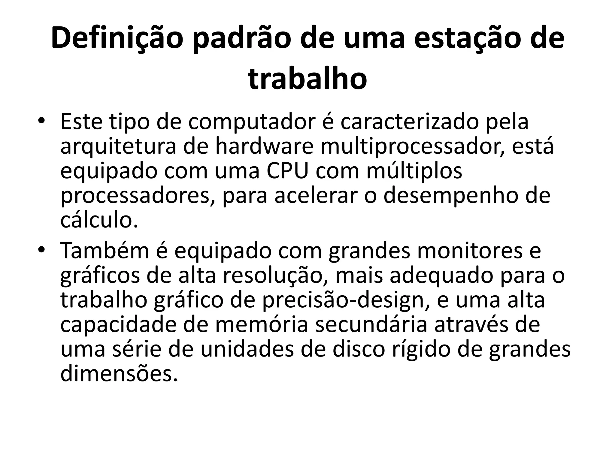 Definição padrão de uma estação de
trabalho
• Este tipo de computador é caracterizado pela
arquitetura de hardware multiprocessador, está
equipado com uma CPU com múltiplos
processadores, para acelerar o desempenho de
cálculo.
• Também é equipado com grandes monitores e
gráficos de alta resolução, mais adequado para o
trabalho gráfico de precisão-design, e uma alta
capacidade de memória secundária através de
uma série de unidades de disco rígido de grandes
dimensões.

 