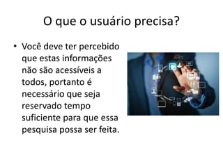 O que o usuário precisa?
• Você deve ter percebido
que estas informações
não são acessíveis a
todos, portanto é
necessário que seja
reservado tempo
suficiente para que essa
pesquisa possa ser feita.

 