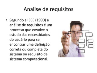 Analise de requisitos
• Segundo a IEEE (1990) a
análise de requisitos é um
processo que envolve o
estudo das necessidades
do usuário para se
encontrar uma definição
correta ou completa do
sistema ou requisito de
sistema computacional.

 