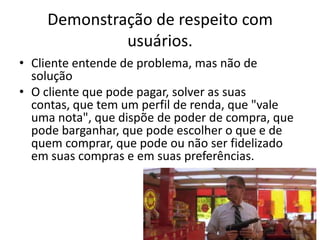 Demonstração de respeito com
usuários.
• Cliente entende de problema, mas não de
solução
• O cliente que pode pagar, solver as suas
contas, que tem um perfil de renda, que "vale
uma nota", que dispõe de poder de compra, que
pode barganhar, que pode escolher o que e de
quem comprar, que pode ou não ser fidelizado
em suas compras e em suas preferências.

 