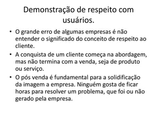 Demonstração de respeito com
usuários.
• O grande erro de algumas empresas é não
entender o significado do conceito de respeito ao
cliente.
• A conquista de um cliente começa na abordagem,
mas não termina com a venda, seja de produto
ou serviço.
• O pós venda é fundamental para a solidificação
da imagem a empresa. Ninguém gosta de ficar
horas para resolver um problema, que foi ou não
gerado pela empresa.

 