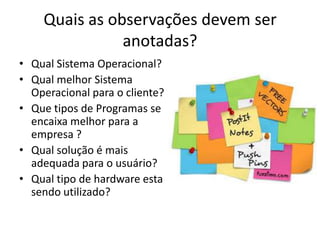 Quais as observações devem ser
anotadas?
• Qual Sistema Operacional?
• Qual melhor Sistema
Operacional para o cliente?
• Que tipos de Programas se
encaixa melhor para a
empresa ?
• Qual solução é mais
adequada para o usuário?
• Qual tipo de hardware esta
sendo utilizado?

 