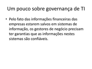 Um pouco sobre governança de TI
• Pelo fato das informações financeiras das
empresas estarem salvos em sistemas de
informação, os gestores de negócio precisam
ter garantias que as informações nestes
sistemas são confiáveis.

 