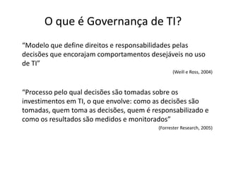 O que é Governança de TI?
“Modelo que define direitos e responsabilidades pelas
decisões que encorajam comportamentos desejáveis no uso
de TI”
(Weill e Ross, 2004)

“Processo pelo qual decisões são tomadas sobre os
investimentos em TI, o que envolve: como as decisões são
tomadas, quem toma as decisões, quem é responsabilizado e
como os resultados são medidos e monitorados”
(Forrester Research, 2005)

 