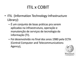 ITIL x COBIT
• ITIL (Information Technology Infrastructure
Library):
– É um conjunto de boas práticas pra serem
aplicadas na infraestrutura, operação e
manutenção de serviços de tecnologia da
informação (TI).
– Foi desenvolvido no final dos anos 1980 pela CCTA
(Central Computer and Telecommunications
Agency),

 
